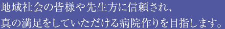 地域社会の皆様や先生方に信頼され、真の満足をしていただける病院作りを目指します。